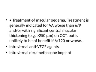 • • Treatment of macular oedema. Treatment is
generally indicated for VA worse than 6/9
and/or with significant central macular
thickening (e.g. >250 µm) on OCT, but is
unlikely to be of benefit if 6/120 or worse.
• Intravitreal anti-VEGF agents
• Intravitreal dexamethasone implant
 