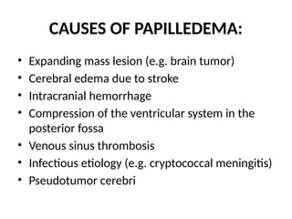 CAUSES OF PAPILLEDEMA:
• Expanding mass lesion (e.g. brain tumor)
• Cerebral edema due to stroke
• Intracranial hemorrhage
• Compression of the ventricular system in the
posterior fossa
• Venous sinus thrombosis
• Infectious etiology (e.g. cryptococcal meningitis)
• Pseudotumor cerebri
 
