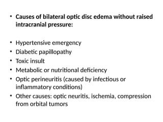 • Causes of bilateral optic disc edema without raised
intracranial pressure:
• Hypertensive emergency
• Diabetic papillopathy
• Toxic insult
• Metabolic or nutritional deficiency
• Optic perineuritis (caused by infectious or
inflammatory conditions)
• Other causes: optic neuritis, ischemia, compression
from orbital tumors
 