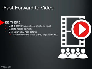 Fast Forward to Video
BE THERE!
• Get a player (your ad network should have)
• Create video content
• Sell your new real estate
•

*IAB Study, 2013

Pre/Mid/Post-rolls, small player, large player, etc.

 