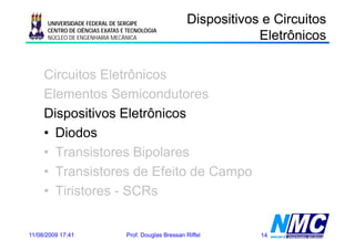 UNIVERSIDADE FEDERAL DE SERGIPE                  Dispositivos e Circuitos
                                                                   Eletrônicos
                                                                     e ô cos
      CENTRO DE CIÊNCIAS EXATAS E TECNOLOGIA
      NÚCLEO DE ENGENHARIA MECÂNICA




     Circuitos Eletrônicos
     Elementos Semicondutores
     Dispositivos Eletrônicos
     • Diodos
     • Transistores Bipolares
     • Transistores de Efeito de Campo
     • Tiristores - SCRs


11/08/2009 17:41                 Prof. Douglas Bressan Riffel      14
 