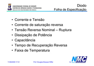 UNIVERSIDADE FEDERAL DE SERGIPE                                          Diodo
      CENTRO DE CIÊNCIAS EXATAS E TECNOLOGIA
      NÚCLEO DE ENGENHARIA MECÂNICA                             Folha de Especificação


     •   Corrente e Tensão
     •   Corrente de saturação reversa
     •   Tensão Reversa Nominal – Ruptura
     •   Dissipação de Potência
     •   Capacitância
     •   Tempo de Recuperação Reversa
     •   Faixa de Temperatura


11/08/2009 17:41                 Prof. Douglas Bressan Riffel             19
 