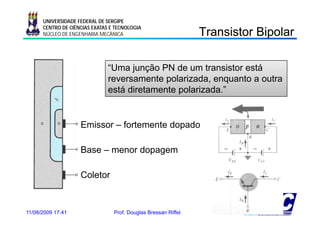 UNIVERSIDADE FEDERAL DE SERGIPE

                                                                Transistor Bipolar
                                                                  a s s o po a
      CENTRO DE CIÊNCIAS EXATAS E TECNOLOGIA
      NÚCLEO DE ENGENHARIA MECÂNICA




                               “Uma junção PN de um transistor está
                               reversamente polarizada, enquanto a outra
                               está di t
                                 tá diretamente polarizada.”
                                             t    l i d ”


                    Emissor – fortemente dopado

                    Base – menor dopagem

                    Coletor


11/08/2009 17:41                 Prof. Douglas Bressan Riffel         21
 