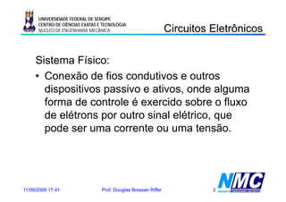 UNIVERSIDADE FEDERAL DE SERGIPE

                                                                Circuitos Eletrônicos
                                                                C cu os e ô cos
      CENTRO DE CIÊNCIAS EXATAS E TECNOLOGIA
      NÚCLEO DE ENGENHARIA MECÂNICA




     Sistema Físico:
     • Conexão de fios condutivos e outros
       dispositivos passivo e ativos, onde alguma
       forma de controle é exercido sobre o fluxo
       de elétrons por outro sinal elétrico, que
       pode ser uma corrente ou uma tensão.




11/08/2009 17:41                 Prof. Douglas Bressan Riffel             3
 