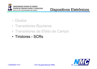 UNIVERSIDADE FEDERAL DE SERGIPE

                                                      Dispositivos Eletrônicos
                                                        spos os e ô cos
      CENTRO DE CIÊNCIAS EXATAS E TECNOLOGIA
      NÚCLEO DE ENGENHARIA MECÂNICA




     •   Diodos
     •   Transistores Bipolares
     •   Transistores de Efeito de Campo
     •   Tiristores - SCRs




11/08/2009 17:41                 Prof. Douglas Bressan Riffel     35
 