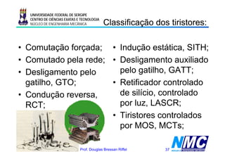 UNIVERSIDADE FEDERAL DE SERGIPE

                                               C ass cação
                                               Classificação dos tiristores:
                                                                     s o es
      CENTRO DE CIÊNCIAS EXATAS E TECNOLOGIA
      NÚCLEO DE ENGENHARIA MECÂNICA




• Comutação forçada; • Indução estática, SITH;
• Comutado pela rede; • Desligamento auxiliado
• Desligamento pelo     pelo gatilho, GATT;
  gatilho, GTO;
    tilh GTO          • R tifi d controlado
                        Retificador      t l d
• Condução reversa,
  Co dução e e sa,      de silício, controlado
  RCT;                  por luz, LASCR;
                      • Tiristores controlados
                        por MOS, MCTs;

11/08/2009 17:41                 Prof. Douglas Bressan Riffel   37
 