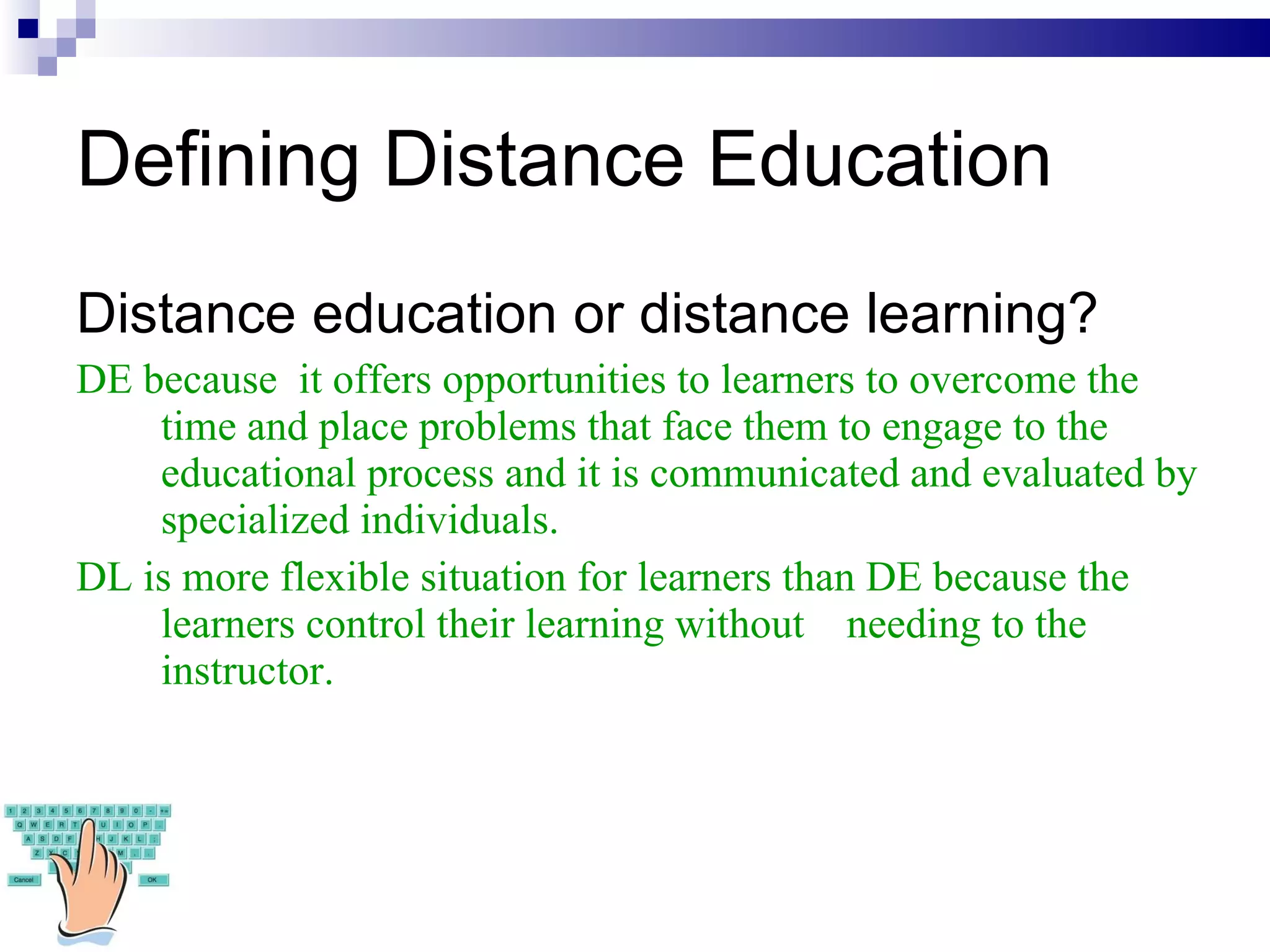 Defining Distance Education Distance education or distance learning? DE because  it offers  opportunities to learners to overcome the time and place problems that face them to engage to the educational process and it is communicated and evaluated by specialized individuals. DL is more flexible situation for learners than DE because the learners control their learning without  needing to the instructor. 