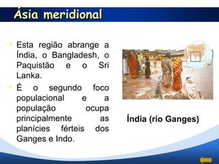 Ásia meridional

 Esta região abrange a
  Índia, o Bangladesh, o
  Paquistão e o Sri
  Lanka.
 É o segundo foco
  populacional    e    a
  população        ocupa
  principalmente      as   Índia (rio Ganges)
  planícies férteis dos
  Ganges e Indo.
 
