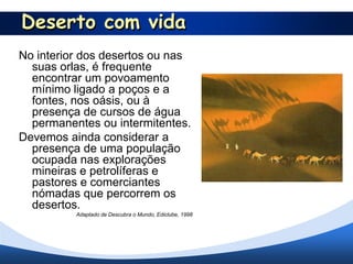 Deserto com vida
No interior dos desertos ou nas
  suas orlas, é frequente
  encontrar um povoamento
  mínimo ligado a poços e a
  fontes, nos oásis, ou à
  presença de cursos de água
  permanentes ou intermitentes.
Devemos ainda considerar a
  presença de uma população
  ocupada nas explorações
  mineiras e petrolíferas e
  pastores e comerciantes
  nómadas que percorrem os
  desertos.
          Adaptado de Descubra o Mundo, Ediclube, 1998
 