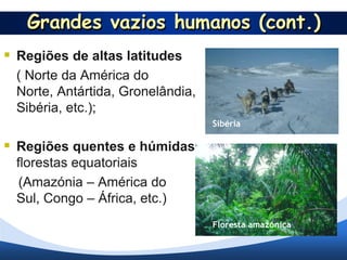 Grandes vazios humanos (cont.)
 Regiões de altas latitudes
  ( Norte da América do
  Norte, Antártida, Gronelândia,
  Sibéria, etc.);
                                   Sibéria

 Regiões quentes e húmidas
  florestas equatoriais
   (Amazónia – América do
  Sul, Congo – África, etc.)
                                   Floresta amazónica
 