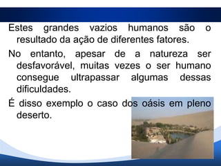 Estes grandes vazios humanos são o
 resultado da ação de diferentes fatores.
No entanto, apesar de a natureza ser
 desfavorável, muitas vezes o ser humano
 consegue ultrapassar algumas dessas
 dificuldades.
É disso exemplo o caso dos oásis em pleno
 deserto.
 