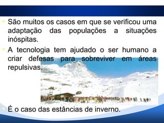 São muitos os casos em que se verificou uma
  adaptação das populações a situações
  inóspitas.
 A tecnologia tem ajudado o ser humano a
  criar defesas para sobreviver em áreas
  repulsivas.




 É o caso das estâncias de inverno.
 