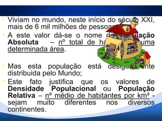  Viviam no mundo, neste início do século XXI,
  mais de 6 mil milhões de pessoas.
 A este valor dá-se o nome de População
  Absoluta     – nº total de habitantes numa
  determinada área.

 Mas esta população está desigualmente
  distribuida pelo Mundo;
 Este fato justifica que os valores de
  Densidade Populacional ou População
  Relativa – nº médio de habitantes por km² -
  sejam muito diferentes nos diversos
  continentes.
 