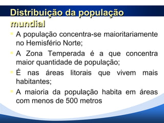 Distribuição da população
mundial
 A população concentra-se maioritariamente
  no Hemisfério Norte;
 A Zona Temperada é a que concentra
  maior quantidade de população;
 É nas áreas litorais que vivem mais
  habitantes;
 A maioria da população habita em áreas
  com menos de 500 metros de altitude.
 
