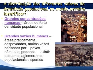 A distribuição dos diferentes valores de
 densidade populacional no mundo permite
 identificar:
 Grandes concentrações
 humanas – áreas de forte
 densidade populacional;

 Grandes vazios humanos –
 áreas praticamente
 despovoadas, muitas vezes       Cidade nos Andes
 habitadas por povos
 nómadas, podendo existir
 pequenos aglomerados
 populacionais dispersos.
                             Grand Canyon (EUA)
 