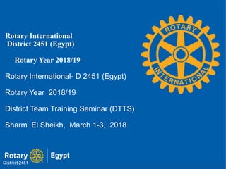 Rotary International
District 2451 (Egypt)
Rotary Year 2018/19
Rotary International- D 2451 (Egypt)
Rotary Year 2018/19
District Team Training Seminar (DTTS)
Sharm El Sheikh, March 1-3, 2018
 