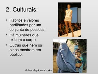 2. Culturais:
• Hábitos e valores
partilhados por um
conjunto de pessoas.
• Há mulheres que
exibem o corpo,
• Outras que nem os
olhos mostram em
público.
Mulher afegã, com burka
 