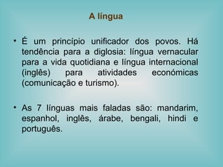 A língua
• É um princípio unificador dos povos. Há
tendência para a diglosia: língua vernacular
para a vida quotidiana e língua internacional
(inglês) para atividades económicas
(comunicação e turismo).
• As 7 línguas mais faladas são: mandarim,
espanhol, inglês, árabe, bengali, hindi e
português.
 