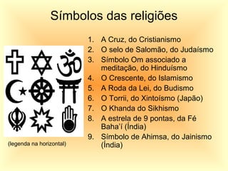 Símbolos das religiões
1. A Cruz, do Cristianismo
2. O selo de Salomão, do Judaísmo
3. Símbolo Om associado a
meditação, do Hinduísmo
4. O Crescente, do Islamismo
5. A Roda da Lei, do Budismo
6. O Torrii, do Xintoísmo (Japão)
7. O Khanda do Sikhismo
8. A estrela de 9 pontas, da Fé
Baha’í (Índia)
9. Símbolo de Ahimsa, do Jainismo
(Índia)(legenda na horizontal)
 