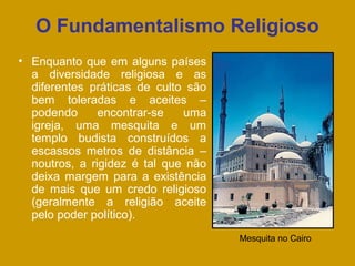 O Fundamentalismo Religioso
• Enquanto que em alguns países
a diversidade religiosa e as
diferentes práticas de culto são
bem toleradas e aceites –
podendo encontrar-se uma
igreja, uma mesquita e um
templo budista construídos a
escassos metros de distância –
noutros, a rigidez é tal que não
deixa margem para a existência
de mais que um credo religioso
(geralmente a religião aceite
pelo poder político).
Mesquita no Cairo
 