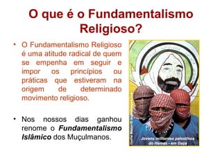 O que é o Fundamentalismo
Religioso?
• O Fundamentalismo Religioso
é uma atitude radical de quem
se empenha em seguir e
impor os princípios ou
práticas que estiveram na
origem de determinado
movimento religioso.
• Nos nossos dias ganhou
renome o Fundamentalismo
Islâmico dos Muçulmanos.
 