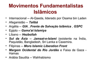 Movimentos Fundamentalistas
Islâmicos
• Internacional -- Al-Qaeda, liderado por Osama bin Laden
• Afeganistão -- Talibã
• Argélia -- GIA , Frente de Salvação Islâmica , GSPC
• Egipto -- Gama'at Islamiya
• Líbano -- Hezbollah
• Sul da Ásia -- Jamaat-e-Islami (existente na Índia,
Paquistão, Bangladesh, Sri Lanka e Caxemira.
• Filipinas -- Moro Islamic Liberation Front
• Margem Ocidental do Rio Jordão e Faixa de Gaza -
Hamas
• Arábia Saudita -- Wahhabismo
 