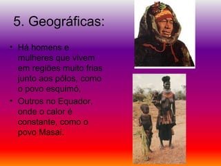 5. Geográficas:
• Há homens e
mulheres que vivem
em regiões muito frias
junto aos pólos, como
o povo esquimó,
• Outros no Equador,
onde o calor é
constante, como o
povo Masai.
 