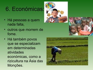 6. Económicas:
• Há pessoas a quem
nada falta,
• outros que morrem de
fome.
• Há também povos
que se especializam
em determinadas
atividades
económicas, como a
rizicultura na Ásia das
Monções.
 