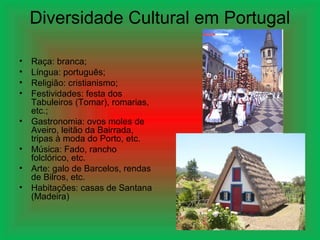 Diversidade Cultural em Portugal
• Raça: branca;
• Língua: português;
• Religião: cristianismo;
• Festividades: festa dos
Tabuleiros (Tomar), romarias,
etc.;
• Gastronomia: ovos moles de
Aveiro, leitão da Bairrada,
tripas à moda do Porto, etc.
• Música: Fado, rancho
folclórico, etc.
• Arte: galo de Barcelos, rendas
de Bilros, etc.
• Habitações: casas de Santana
(Madeira)
 