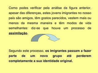Como podes verificar pela análise da figura anterior,
apesar das diferenças, estes jovens imigrantes no nosso
país são amigos, têm gostos parecidos, vestem mais ou
menos da mesma maneira e têm modos de vida
semelhantes: diz-se que houve um processo de
assimilação.
Segundo este processo, os imigrantes passam a fazer
parte de um novo grupo até perderem
completamente a sua identidade original.
 