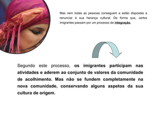 Mas nem todas as pessoas conseguem e estão dispostas a
renunciar à sua herança cultural. De forma que, certos
imigrantes passam por um processo de integração.
Segundo este processo, os imigrantes participam nas
atividades e aderem ao conjunto de valores da comunidade
de acolhimento. Mas não se fundem completamente na
nova comunidade, conservando alguns aspetos da sua
cultura de origem.
 
