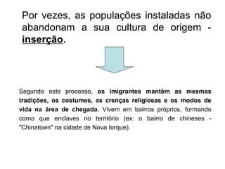 Por vezes, as populações instaladas não
abandonam a sua cultura de origem -
inserção.
Segundo este processo, os imigrantes mantêm as mesmas
tradições, os costumes, as crenças religiosas e os modos de
vida na área de chegada. Vivem em bairros próprios, formando
como que enclaves no território (ex: o bairro de chineses -
"Chinatown" na cidade de Nova Iorque).
 