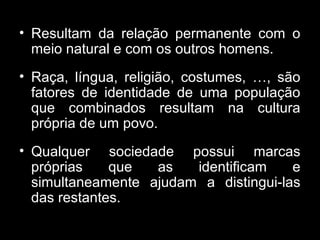 • Resultam da relação permanente com o
meio natural e com os outros homens.
• Raça, língua, religião, costumes, …, são
fatores de identidade de uma população
que combinados resultam na cultura
própria de um povo.
• Qualquer sociedade possui marcas
próprias que as identificam e
simultaneamente ajudam a distingui-las
das restantes.
 