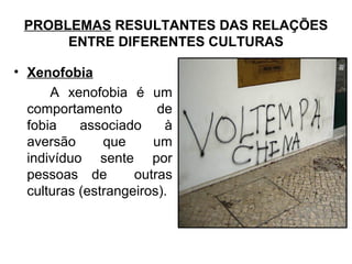 PROBLEMAS RESULTANTES DAS RELAÇÕES
ENTRE DIFERENTES CULTURAS
• Xenofobia
A xenofobia é um
comportamento de
fobia associado à
aversão que um
indivíduo sente por
pessoas de outras
culturas (estrangeiros).
 