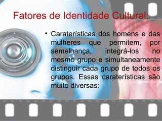 Fatores de Identidade Cultural:
• Caraterísticas dos homens e das
mulheres que permitem, por
semelhança, integrá-los no
mesmo grupo e simultaneamente
distinguir cada grupo de todos os
grupos. Essas caraterísticas são
muito diversas:
 