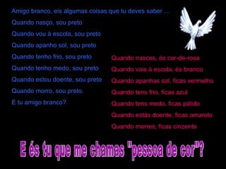 Amigo branco, eis algumas coisas que tu deves saber …
Quando nasço, sou preto
Quando vou à escola, sou preto
Quando apanho sol, sou preto
Quando tenho frio, sou preto
Quando tenho medo, sou preto
Quando estou doente, sou preto
Quando morro, sou preto.
E tu amigo branco?
Quando nasces, és cor-de-rosa
Quando vais à escola, és branco
Quando apanhas sol, ficas vermelho
Quando tens frio, ficas azul
Quando tens medo, ficas pálido
Quando estás doente, ficas amarelo
Quando morres, ficas cinzento
 