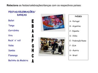 Relaciona as festas/celebrações/danças com os respectivos países:
FESTAS/CELEBRAÇÕES/
DANÇAS
Ballet
Tango
Corridinho
Vira
Rock' n' roll
Valsa
Samba
Flamengo
Bailinho da Madeira
PAÍSES
A - Portugal
B - Argentina
C - Espanha
D - Itália
E - Federação Russa
F - EUA
G – Áustria
H - Brasil
 