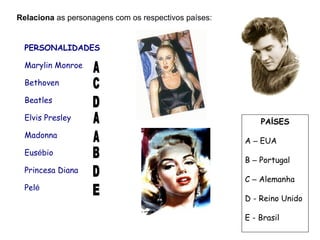 Relaciona as personagens com os respectivos países:
PAÍSES
A – EUA
B – Portugal
C – Alemanha
D - Reino Unido
E - Brasil
PERSONALIDADES
Marylin Monroe
Bethoven
Beatles
Elvis Presley
Madonna
Eusébio
Princesa Diana
Pelé
 