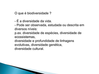 O que é biodiversidade ?

- É a diversidade da vida.
- Pode ser observada, estudada ou descrita em
diversos níveis:
p.ex. diversidade de espécies, diversidade de
ecossistemas,
diversidade e profundidade de linhagens
evolutivas, diversidade genética,
diversidade cultural.
 