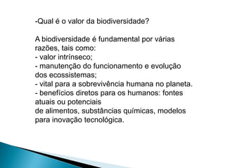 -Qual é o valor da biodiversidade?

A biodiversidade é fundamental por várias
razões, tais como:
- valor intrínseco;
- manutenção do funcionamento e evolução
dos ecossistemas;
- vital para a sobrevivência humana no planeta.
- benefícios diretos para os humanos: fontes
atuais ou potenciais
de alimentos, substâncias químicas, modelos
para inovação tecnológica.
 