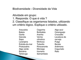Biodiversidade - Diversidade da Vida

Atividade em grupo:
1. Responda: O que é vida ?
2. Classifique os organismos listados, utilizando
um critério lógico. Explique o critério utilizado.
     Araucária        Cegonha       Alga azul
     Baleia           Borboleta     Caranguejo
     Gorila           Aranha        Crocodilo
     Gaivota          Verme         Levedura de
     Sapo             cilíndrico    cerveja
     Laranjeira       Minhoca       Pulga
     Estrela-do-mar   Tubarão       Barata
     Protozoário      Rinoceronte   Anêmona
     Alga verde       Morcego       Cogumelo
     Bactéria         Humano        Rato
     Tartaruga        Samambaia
 