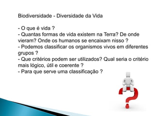Biodiversidade - Diversidade da Vida

- O que é vida ?
- Quantas formas de vida existem na Terra? De onde
vieram? Onde os humanos se encaixam nisso ?
- Podemos classificar os organismos vivos em diferentes
grupos ?
- Que critérios podem ser utilizados? Qual seria o critério
mais lógico, útil e coerente ?
- Para que serve uma classificação ?
 