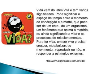 Vida vem do latim Vita e tem vários
significados. Pode significar o
espaço de tempo entre o momento
da concepção e a morte, que pode
ser de um ente , de um organismo,
um fenômeno que anima a matéria,
ou ainda significando a vida e os
processos de relacionamentos.
Para ter vida, um ser vivo precisa
crescer, metabolizar, se
movimentar, reproduzir ou não, e
responder a estímulos externos.

      http://www.significados.com.br/vida/
 