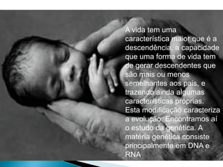 A vida tem uma
característica maior que é a
descendência, a capacidade
que uma forma de vida tem
de gerar descendentes que
são mais ou menos
semelhantes aos pais, e
trazendo ainda algumas
características próprias.
Esta modificação caracteriza
a evolução. Encontramos aí
o estudo da genética. A
matéria genética consiste
principalmente em DNA e
RNA.
 