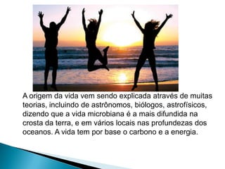 A origem da vida vem sendo explicada através de muitas
teorias, incluindo de astrônomos, biólogos, astrofísicos,
dizendo que a vida microbiana é a mais difundida na
crosta da terra, e em vários locais nas profundezas dos
oceanos. A vida tem por base o carbono e a energia.
 