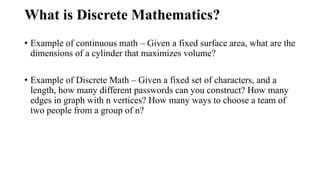 What is Discrete Mathematics?
• Example of continuous math – Given a fixed surface area, what are the
dimensions of a cylinder that maximizes volume?
• Example of Discrete Math – Given a fixed set of characters, and a
length, how many different passwords can you construct? How many
edges in graph with n vertices? How many ways to choose a team of
two people from a group of n?
 