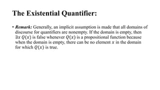 The Existential Quantifier:
• Remark: Generally, an implicit assumption is made that all domains of
discourse for quantifiers are nonempty. If the domain is empty, then
∃𝑥 𝑄(𝑥) is false whenever 𝑄(𝑥) is a propositional function because
when the domain is empty, there can be no element 𝑥 in the domain
for which 𝑄(𝑥) is true.
 