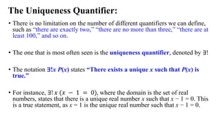 • There is no limitation on the number of different quantifiers we can define,
such as “there are exactly two,” “there are no more than three,” “there are at
least 100,” and so on.
• The one that is most often seen is the uniqueness quantifier, denoted by ∃!
• The notation ∃!x P(x) states “There exists a unique x such that P(x) is
true.”
• For instance, ∃! 𝑥 (𝑥 − 1 = 0), where the domain is the set of real
numbers, states that there is a unique real number x such that x − 1 = 0. This
is a true statement, as x = 1 is the unique real number such that x − 1 = 0.
The Uniqueness Quantifier:
 
