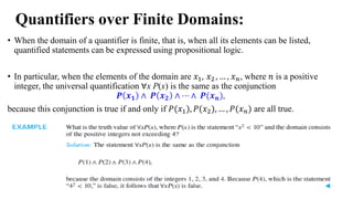 Quantifiers over Finite Domains:
• When the domain of a quantifier is finite, that is, when all its elements can be listed,
quantified statements can be expressed using propositional logic.
• In particular, when the elements of the domain are 𝑥1, 𝑥2 , … , 𝑥𝑛, where 𝑛 is a positive
integer, the universal quantification ∀x P(x) is the same as the conjunction
𝑷 𝒙𝟏 ∧ 𝑷 𝒙𝟐 ∧ ⋯ ∧ 𝑷(𝒙𝒏),
because this conjunction is true if and only if 𝑃(𝑥1), 𝑃(𝑥2), … , 𝑃(𝑥𝑛) are all true.
 