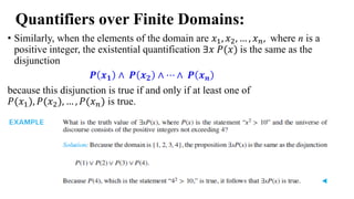 Quantifiers over Finite Domains:
• Similarly, when the elements of the domain are 𝑥1, 𝑥2, … , 𝑥𝑛, where n is a
positive integer, the existential quantification ∃𝑥 𝑃(𝑥) is the same as the
disjunction
𝑷 𝒙𝟏 ∧ 𝑷 𝒙𝟐 ∧ ⋯ ∧ 𝑷 𝒙𝒏
because this disjunction is true if and only if at least one of
𝑃(𝑥1), 𝑃(𝑥2), … , 𝑃(𝑥𝑛) is true.
 